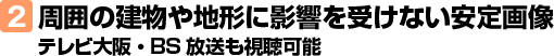 2.周囲の建物や地形に影響を受けない安定画像 テレビ大阪・BS放送も視聴可能