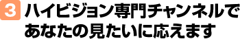 3.ハイビジョン専門チャンネルであなたの見たいに応えます