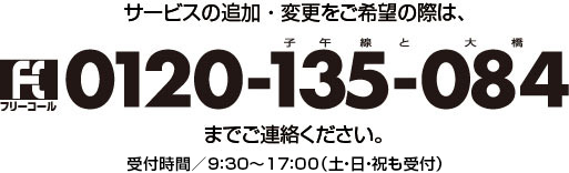 サービスの追加・変更をご希望の際は、フリーコール0120-135-084までご連絡ください。受付時間／9：00〜17：30（土・日・祝も受付）