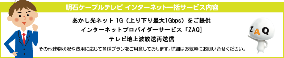 明石ケーブルテレビ インターネット一括サービス内容 ●インターネット120M  Wi-Fiルーター（無線機能付）でご提供 ●インターネットプロバイダーサービス ZAQ ●テレビ地上波放送再送信 その他建物状況や費用に応じて各種プランをご用意しております。詳細はお気軽にお問い合せください。