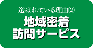 選ばれている理由② 地域密着訪問サービス