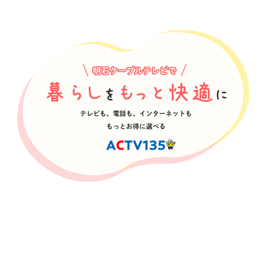 明石ケーブルテレビで暮らしをもっと快適にテレビも、電話も、インターネットももっとお得に選べる｜明石ケーブルテレビ｜ACTV135