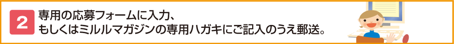 2.専用の応募フォームに入力、もしくはミルルマガジンの専用ハガキにご記入のうえ郵送。