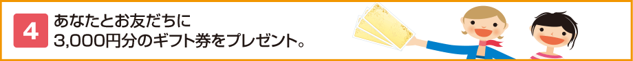 4.あなたとお友だちに3,000円分のギフト券をプレゼント。